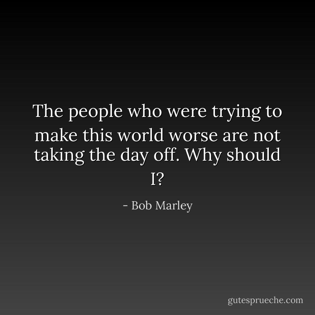 The people who were trying to make this world worse are not taking the day off. Why should I? - Bob Marley