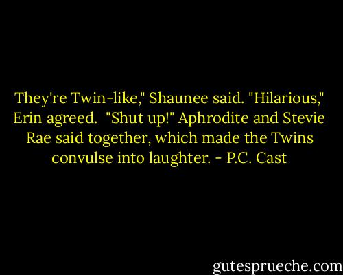 They're Twin-like," Shaunee said.<br />"Hilarious," Erin agreed. <br />"Shut up!" Aphrodite and Stevie Rae said together, which made the Twins convulse into laughter. - P.C. Cast