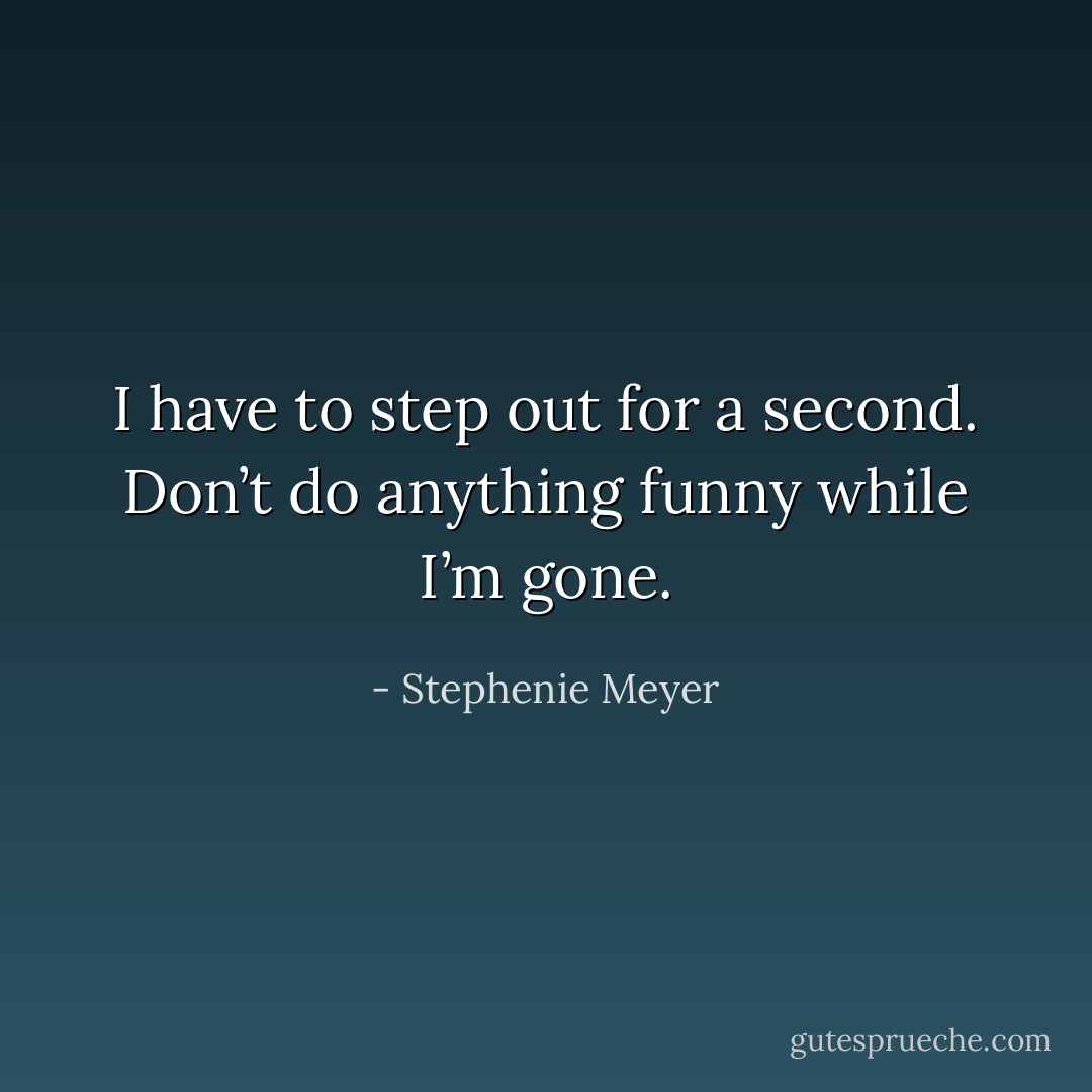 I have to step out for a second. Don’t do anything funny while I’m gone. - Stephenie Meyer