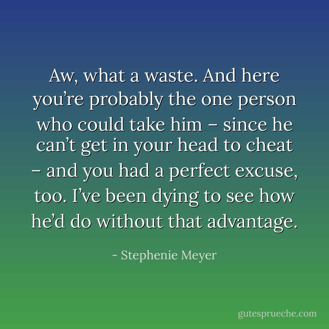 Aw, what a waste. And here you’re probably the one person who could take him – since he can’t get in your head to cheat – and you had a perfect excuse, too. I’ve been dying to see how he’d do without that advantage. - Stephenie Meyer