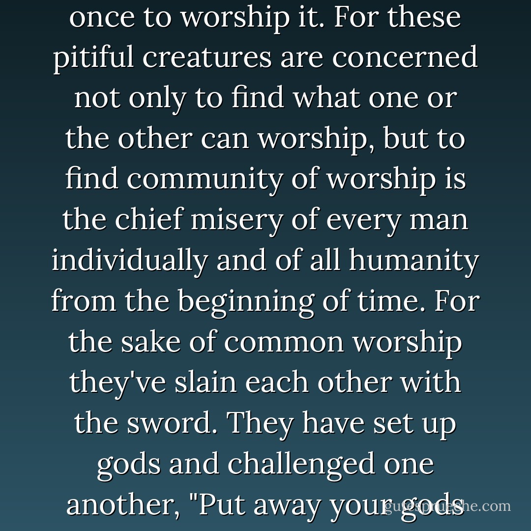 But man seeks to worship what is established beyond dispute, so that all men would agree at once to worship it. For these pitiful creatures are concerned not only to find what one or the other can worship, but to find community of worship is the chief misery of every man individually and of all humanity from the beginning of time. For the sake of common worship they've slain each other with the sword. They have set up gods and challenged one another, "Put away your gods and come and worship ours, or we will kill you and your gods! - Fyodor Dostoevsky