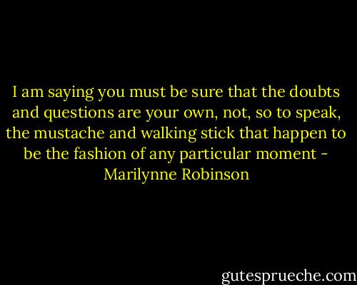 I am saying you must be sure that the doubts and questions are your own, not, so to speak, the mustache and walking stick that happen to be the fashion of any particular moment - Marilynne Robinson