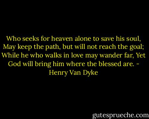 Who seeks for heaven alone to save his soul,<br />May keep the path, but will not reach the goal;<br />While he who walks in love may wander far,<br />Yet God will bring him where the blessed are. - Henry Van Dyke