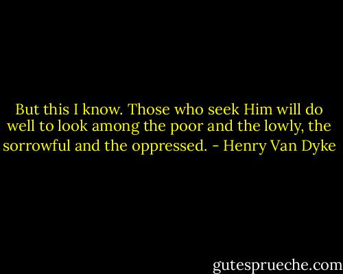 But this I know. Those who seek Him will do well to look among the poor and the lowly, the sorrowful and the oppressed. - Henry Van Dyke