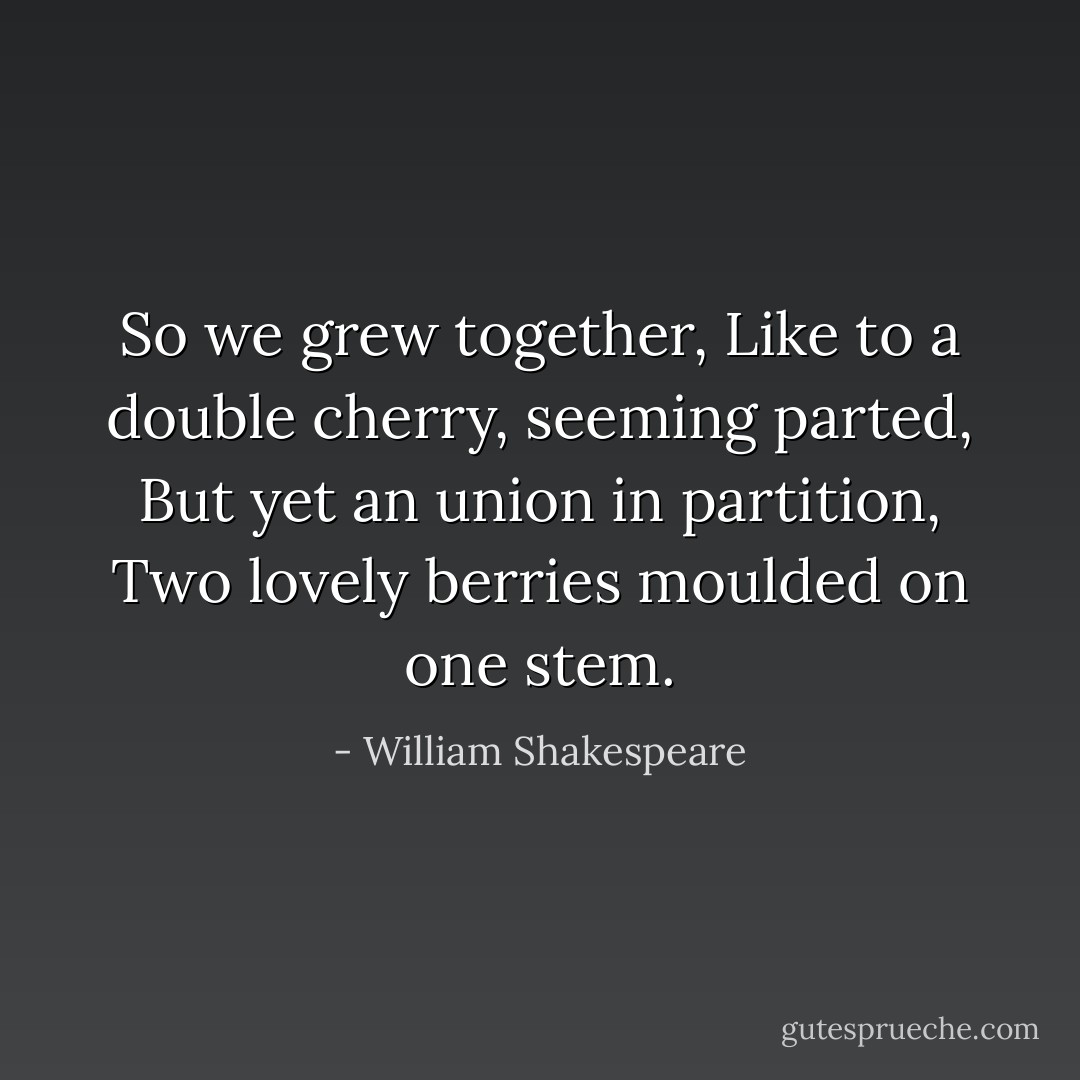 So we grew together,<br />Like to a double cherry, seeming parted,<br />But yet an union in partition,<br />Two lovely berries moulded on one stem. - William Shakespeare