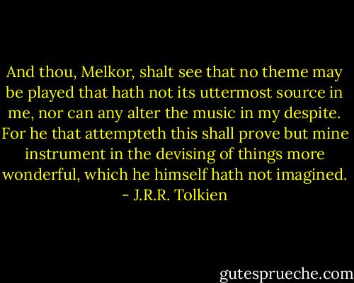 And thou, Melkor, shalt see that no theme may be played that hath not its uttermost source in me, nor can any alter the music in my despite. For he that attempteth this shall prove but mine instrument in the devising of things more wonderful, which he himself hath not imagined. - J.R.R. Tolkien