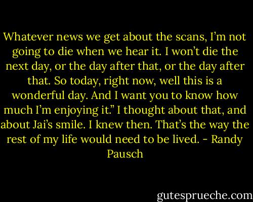Whatever news we get about the scans, I’m not going to die when we hear it. I<br />won’t die the next day, or the day after that, or the day after that. So<br />today, right now, well this is a wonderful day. And I want you to know<br />how much I’m enjoying it.”<br />I thought about that, and about Jai’s smile.<br />I knew then. That’s the way the rest of my life would need to be lived. - Randy Pausch
