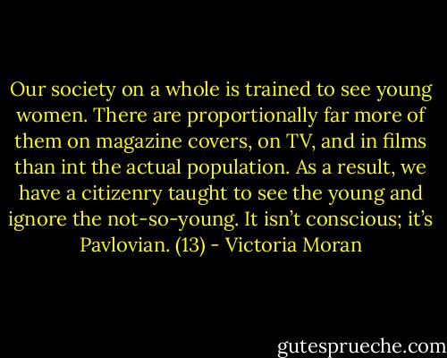 Our society on a whole is trained to see young women. There are proportionally far more of them on magazine covers, on TV, and in films than int the actual population. As a result, we have a citizenry taught to see the young and ignore the not-so-young. It isn’t conscious; it’s Pavlovian. (13) - Victoria Moran