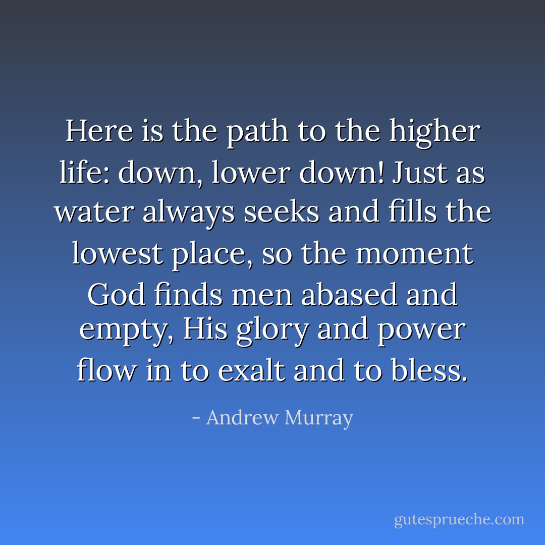 Here is the path to the higher life: down, lower down! Just as water always seeks and fills the lowest place, so the moment God finds men abased and empty, His glory and power flow in to exalt and to bless. - Andrew Murray