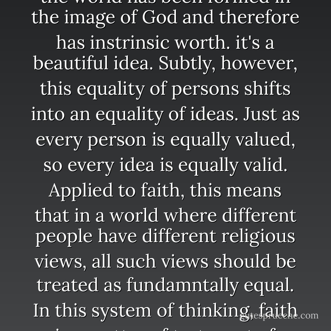 As American Christians, we celebrate the idea that "all men are created equal." This statement from our Declaration of Indepenence is grounded in the biblical teaching that every person in the world has been formed in the image of God and therefore has instrinsic worth. it's a beautiful idea.<br />Subtly, however, this equality of persons shifts into an equality of ideas. Just as every person is equally valued, so every idea is equally valid. Applied to faith, this means that in a world where different people have different religious views, all such views should be treated as fundamntally equal.<br />In this system of thinking, faith is a matter of taste, not of truth.......<br />Then I implore you to consider the urgent need before us to forsake the American dream now in favor of radical abandonment to the person and purpose of Christ. - David     Platt