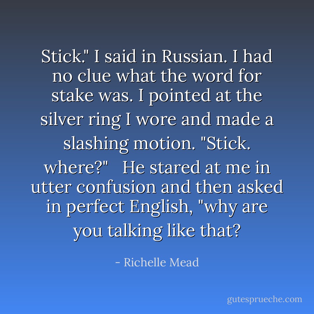 Stick." I said in Russian. I had no clue what the word for stake was. I pointed at the silver ring I wore and made a slashing motion. "Stick. where?" <br /><br />He stared at me in utter confusion and then asked in perfect English, "why are you talking like that? - Richelle Mead