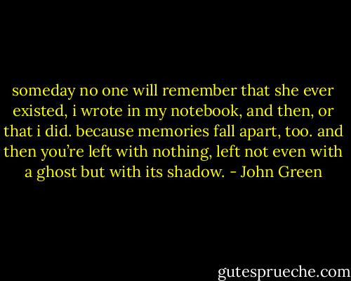 someday no one will remember that she ever existed, i wrote in my notebook, and then, or that i did. because memories fall apart, too. and then you’re left with nothing, left not even with a ghost but with its shadow. - John Green