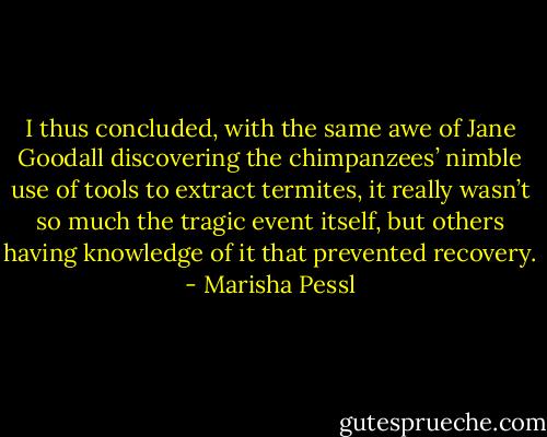 I thus concluded, with the same awe of Jane Goodall discovering the chimpanzees’ nimble use of tools to extract termites, it really wasn’t so much the tragic event itself, but others having knowledge of it that prevented recovery. - Marisha Pessl