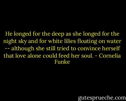He longed for the deep as she longed for the night sky and for white lilies floating on water -- although she still tried to convince herself that love alone could feed her soul. - Cornelia Funke