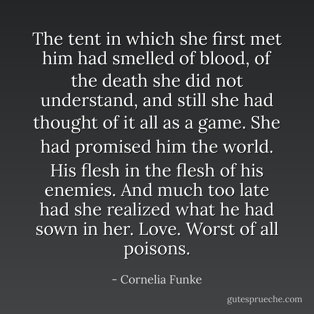 The tent in which she first met him had smelled of blood, of the death she did not understand, and still she had thought of it all as a game. She had promised him the world. His flesh in the flesh of his enemies. And much too late had she realized what he had sown in her. Love. Worst of all poisons. - Cornelia Funke