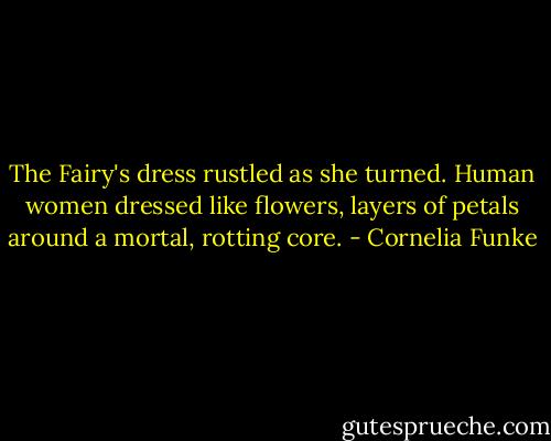 The Fairy's dress rustled as she turned. Human women dressed like flowers, layers of petals around a mortal, rotting core. - Cornelia Funke