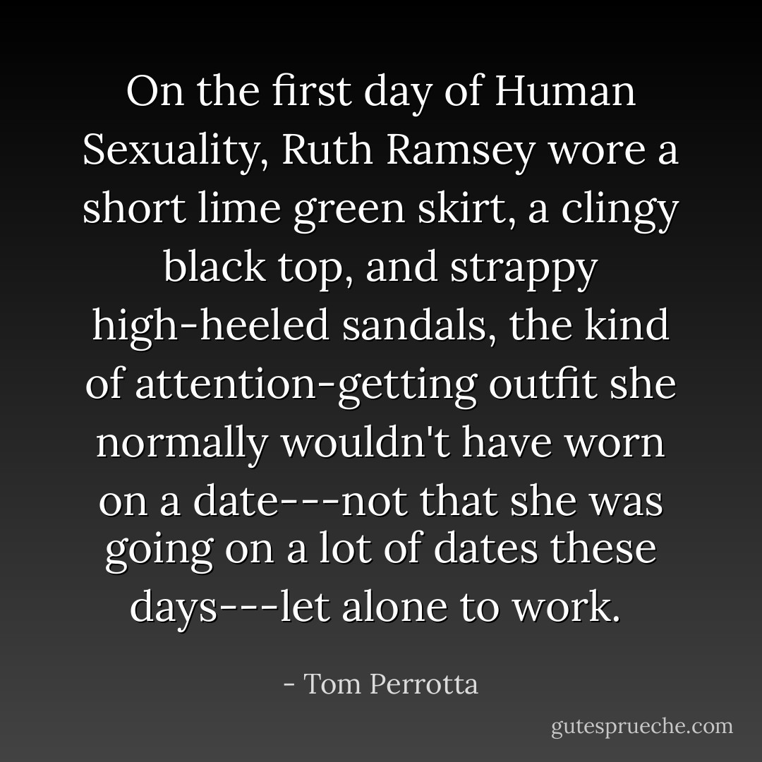 On the first day of Human Sexuality, Ruth Ramsey wore a short lime green skirt, a clingy black top, and strappy high-heeled sandals, the kind of attention-getting outfit she normally wouldn't have worn on a date---not that she was going on a lot of dates these days---let alone to work.  - Tom Perrotta