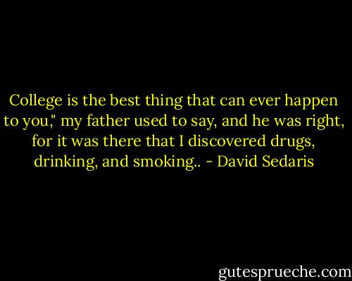 College is the best thing that can ever happen to you," my father used to say, and he was right, for it was there that I discovered drugs, drinking, and smoking.. - David Sedaris