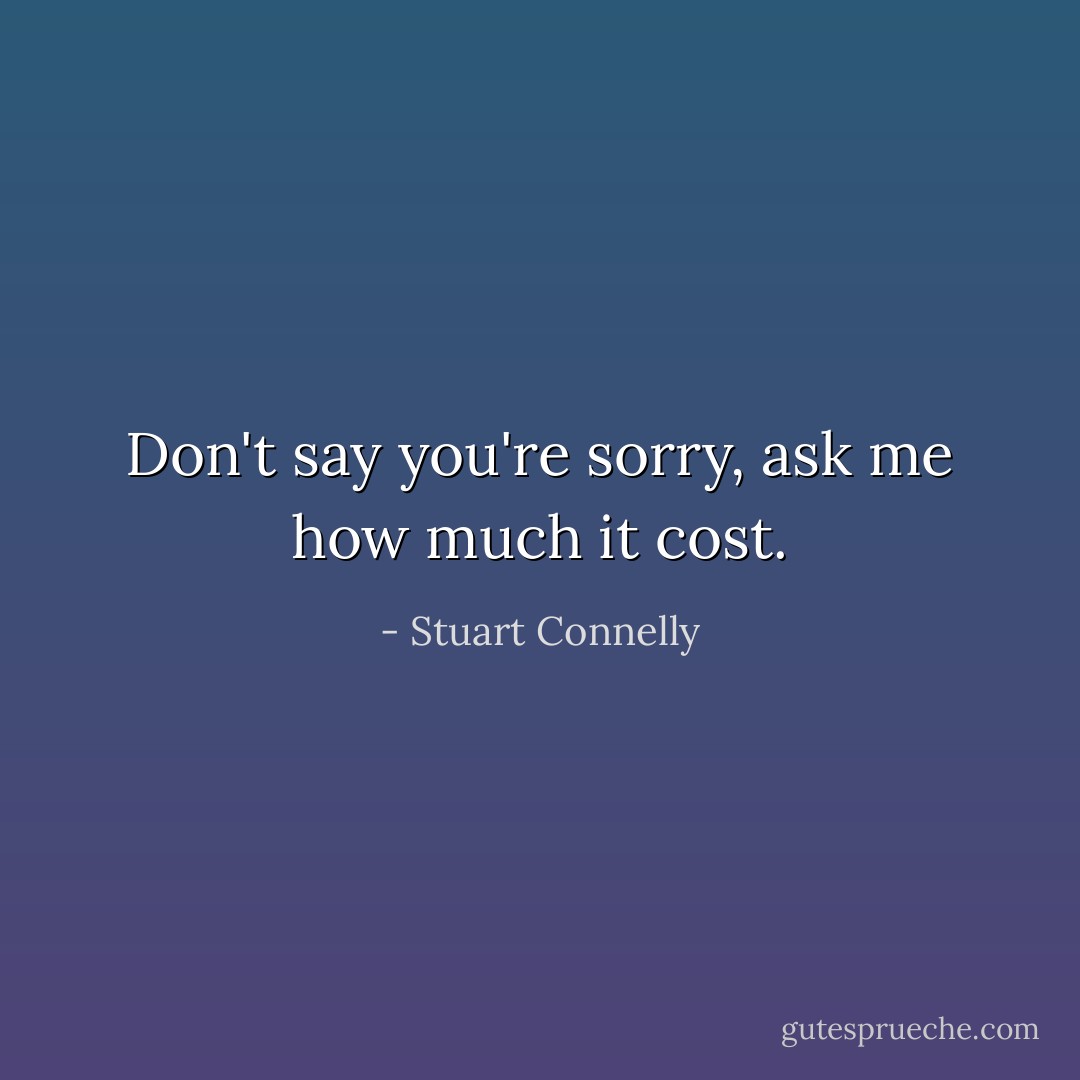 Don't say you're sorry, ask me how much it cost. - Stuart Connelly