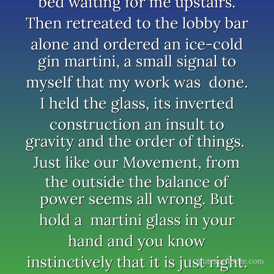 I took a breath. Pictured the bed waiting for me upstairs. Then retreated to the lobby<br />bar alone and ordered an ice-cold gin martini, a small signal to myself that my work was <br />done. I held the glass, its inverted construction an insult to gravity and the order of things. <br />Just like our Movement, from the outside the balance of power seems all wrong. But hold a <br />martini glass in your hand and you know instinctively that it is just right. - Stuart Connelly