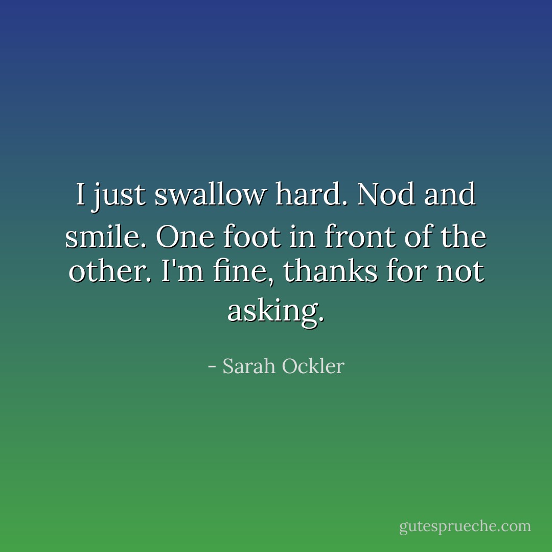 I just swallow hard.<br />Nod and smile.<br />One foot in front of the other.<br />I'm fine, thanks for not asking. - Sarah Ockler