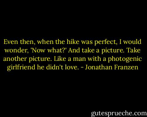 Even then, when the hike was perfect, I would wonder, 'Now what?' And take a picture. Take another picture. Like a man with a photogenic girlfriend he didn't love. - Jonathan Franzen