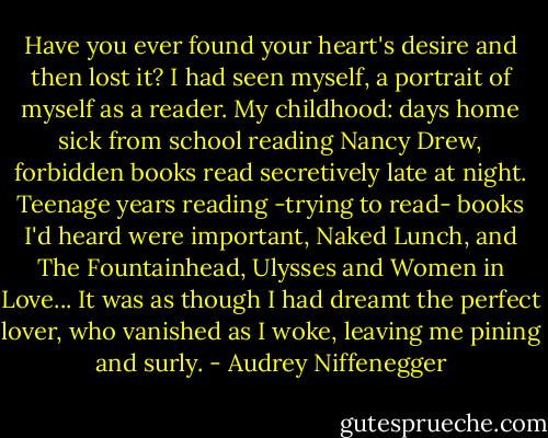Have you ever found your heart's desire and then lost it? I had seen myself, a portrait of myself as a reader. My childhood: days home sick from school reading Nancy Drew, forbidden books read secretively late at night. Teenage years reading -trying to read- books I'd heard were important, Naked Lunch, and The Fountainhead, Ulysses and Women in Love... It was as though I had dreamt the perfect lover, who vanished as I woke, leaving me pining and surly. - Audrey Niffenegger