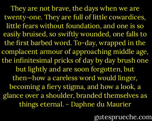 They are not brave, the days when we are twenty-one. They are full of little cowardices, little fears without foundation, and one is so easily bruised, so swiftly wounded, one falls to the first barbed word. To-day, wrapped in the complacent armour of approaching middle age, the infinitesimal pricks of day by day brush one but lightly and are soon forgotten, but then—how a careless word would linger, becoming a fiery stigma, and how a look, a glance over a shoulder, branded themselves as things eternal. - Daphne du Maurier