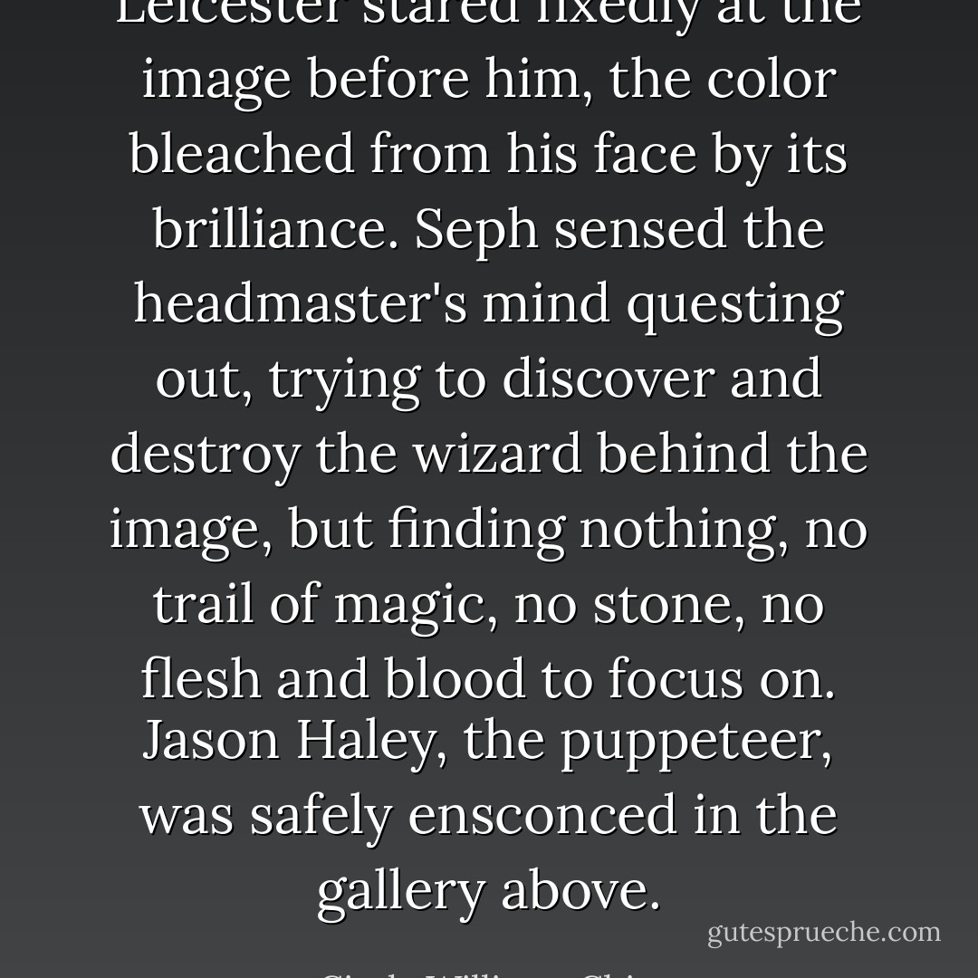 Leicester stared fixedly at the image before him, the color bleached from his face by its brilliance. Seph sensed the headmaster's mind questing out, trying to discover and destroy the wizard behind the image, but finding nothing, no trail of magic, no stone, no flesh and blood to focus on.<br />Jason Haley, the puppeteer, was safely ensconced in the gallery above. - Cinda Williams Chima