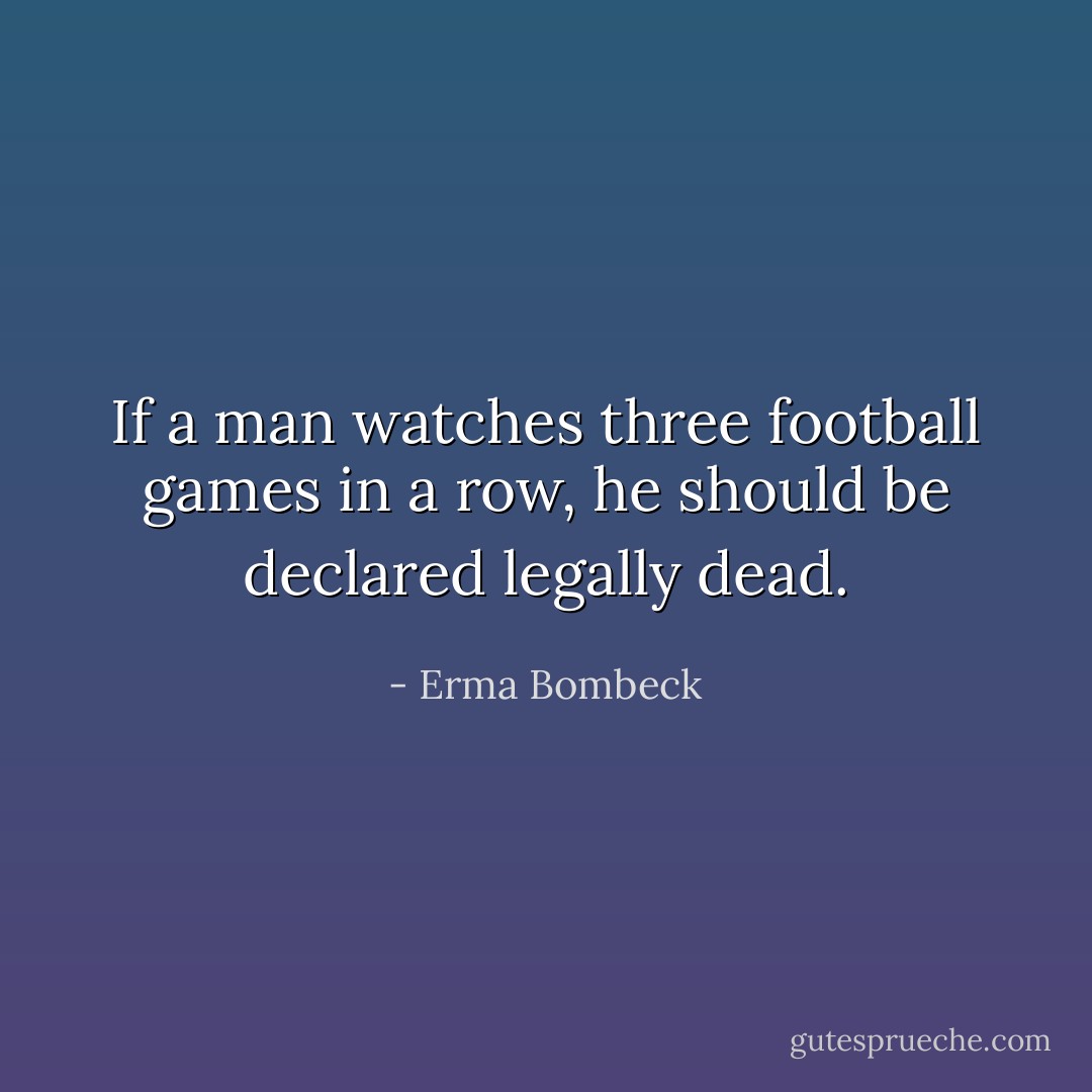 If a man watches three football games in a row, he should be declared legally dead. - Erma Bombeck