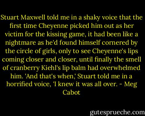 Stuart Maxwell told me in a shaky voice that the first time Cheyenne picked him out as her victim for the kissing game, it had been like a nightmare as he'd found himself cornered by the circle of girls, only to see Cheyenne's lips coming closer and closer, until finally the smell of cranberry Kiehl's lip balm had overwhelmed him.<br />'And that's when,' Stuart told me in a horrified voice, 'I knew it was all over. - Meg Cabot