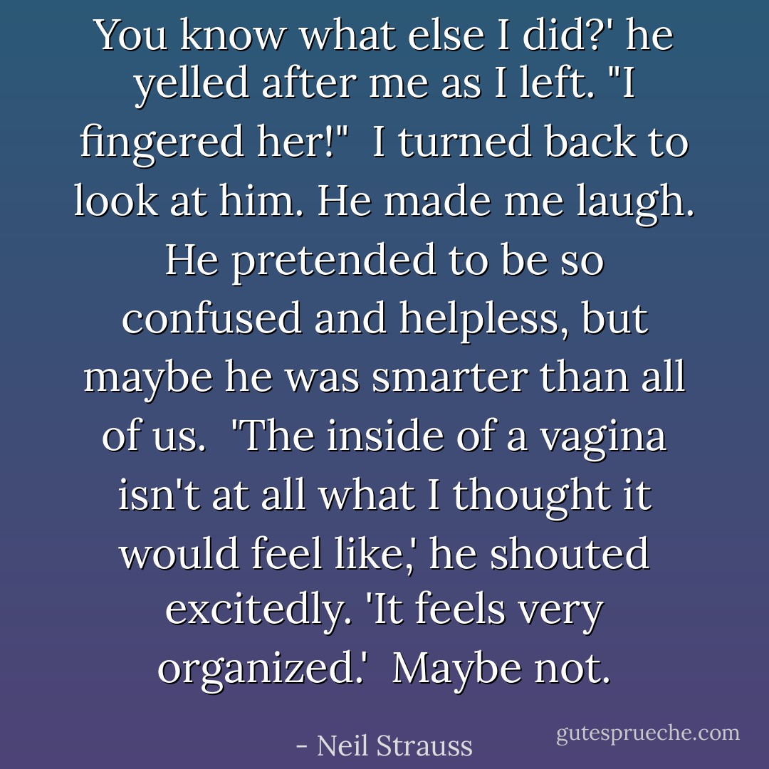 You know what else I did?' he yelled after me as I left. "I fingered her!"<br /><br />I turned back to look at him. He made me laugh. He pretended to be so confused and helpless, but maybe he was smarter than all of us.<br /><br />'The inside of a vagina isn't at all what I thought it would feel like,' he shouted excitedly. 'It feels very organized.'<br /><br />Maybe not. - Neil Strauss