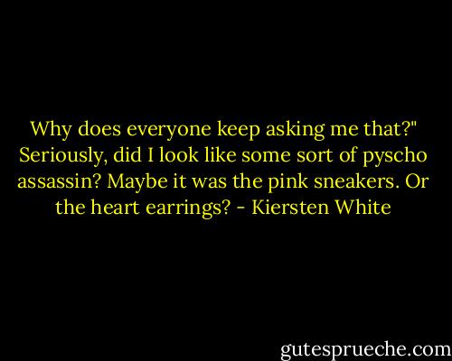 Why does everyone keep asking me that?" Seriously, did I look like some sort of pyscho assassin? Maybe it was the pink sneakers. Or the heart earrings? - Kiersten White