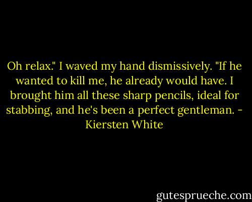 Oh relax." I waved my hand dismissively. "If he wanted to kill me, he already would have. I brought him all these sharp pencils, ideal for stabbing, and he's been a perfect gentleman. - Kiersten White