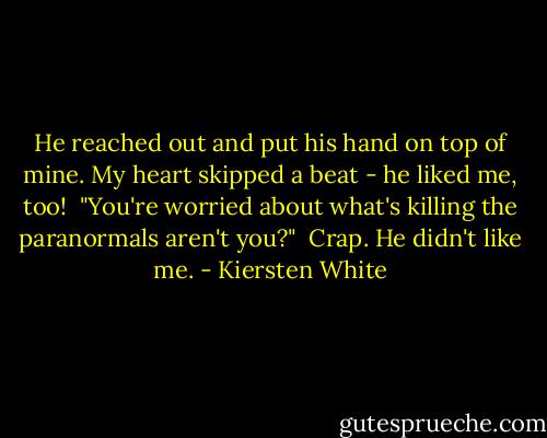 He reached out and put his hand on top of mine. My heart skipped a beat - he liked me, too!<br /><br />"You're worried about what's killing the paranormals aren't you?"<br /><br />Crap. He didn't like me. - Kiersten White