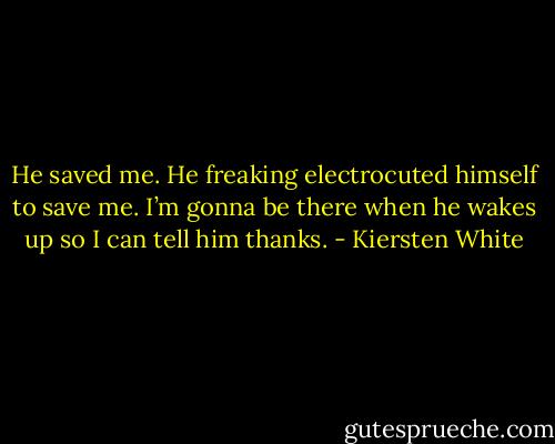 He saved me. He freaking electrocuted himself to save me. I’m gonna be there when he wakes up so I can tell him thanks. - Kiersten White