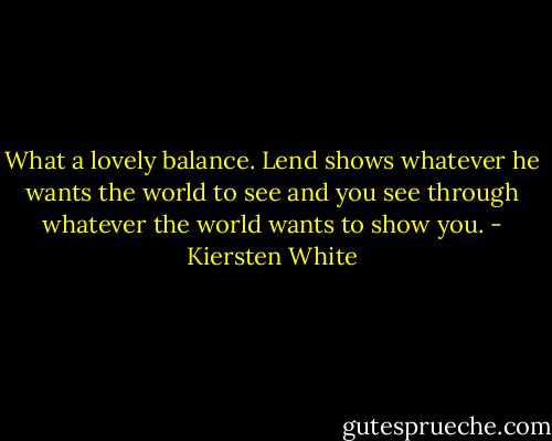 What a lovely balance. Lend shows whatever he wants the world to see and you see through whatever the world wants to show you. - Kiersten White