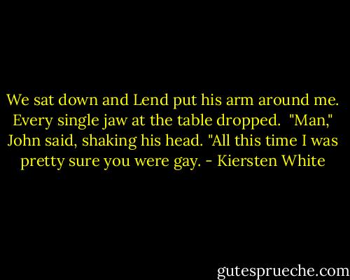 We sat down and Lend put his arm around me. Every single jaw at the table dropped.<br /><br />"Man," John said, shaking his head. "All this time I was pretty sure you were gay. - Kiersten White