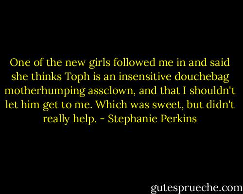 One of the new girls followed me in and said she thinks Toph is an insensitive douchebag motherhumping assclown, and that I shouldn't let him get to me. Which was sweet, but didn't really help. - Stephanie Perkins