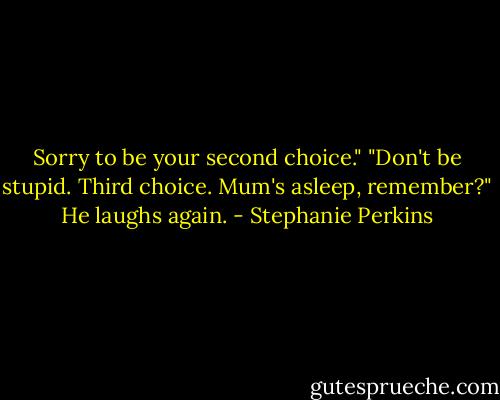 Sorry to be your second choice."<br />"Don't be stupid. Third choice. Mum's asleep, remember?" He laughs again. - Stephanie Perkins