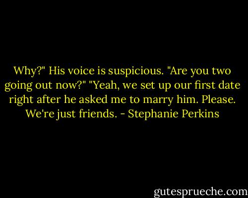 Why?" His voice is suspicious. "Are you two going out now?"<br />"Yeah, we set up our first date right after he asked me to marry him. Please. We're just friends. - Stephanie Perkins