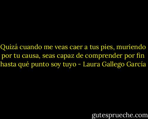 Quizá cuando me veas caer a tus pies, muriendo por tu causa, seas capaz de comprender por fin hasta qué punto soy tuyo - Laura Gallego García