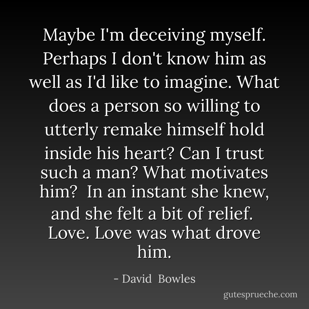 Maybe I'm deceiving myself. Perhaps I don't know him as well as I'd like to imagine. What does a person so willing to utterly remake himself hold inside his heart? Can I trust such a man? What motivates him?<br /><br />In an instant she knew, and she felt a bit of relief.<br /><br />Love. Love was what drove him. - David  Bowles