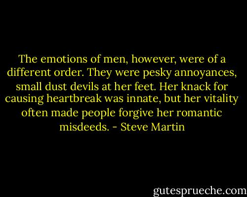 The emotions of men, however, were of a different order. They were pesky annoyances, small dust devils at her feet. Her knack for causing heartbreak was innate, but her vitality often made people forgive her romantic misdeeds. - Steve Martin