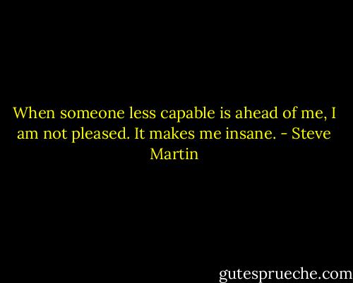 When someone less capable is ahead of me, I am not pleased. It makes me insane. - Steve Martin