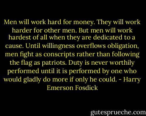 Men will work hard for money. They will work harder for other men. But men will work hardest of all when they are dedicated to a cause. Until willingness overflows obligation, men fight as conscripts rather than following the flag as patriots. Duty is never worthily performed until it is performed by one who would gladly do more if only he could. - Harry Emerson Fosdick