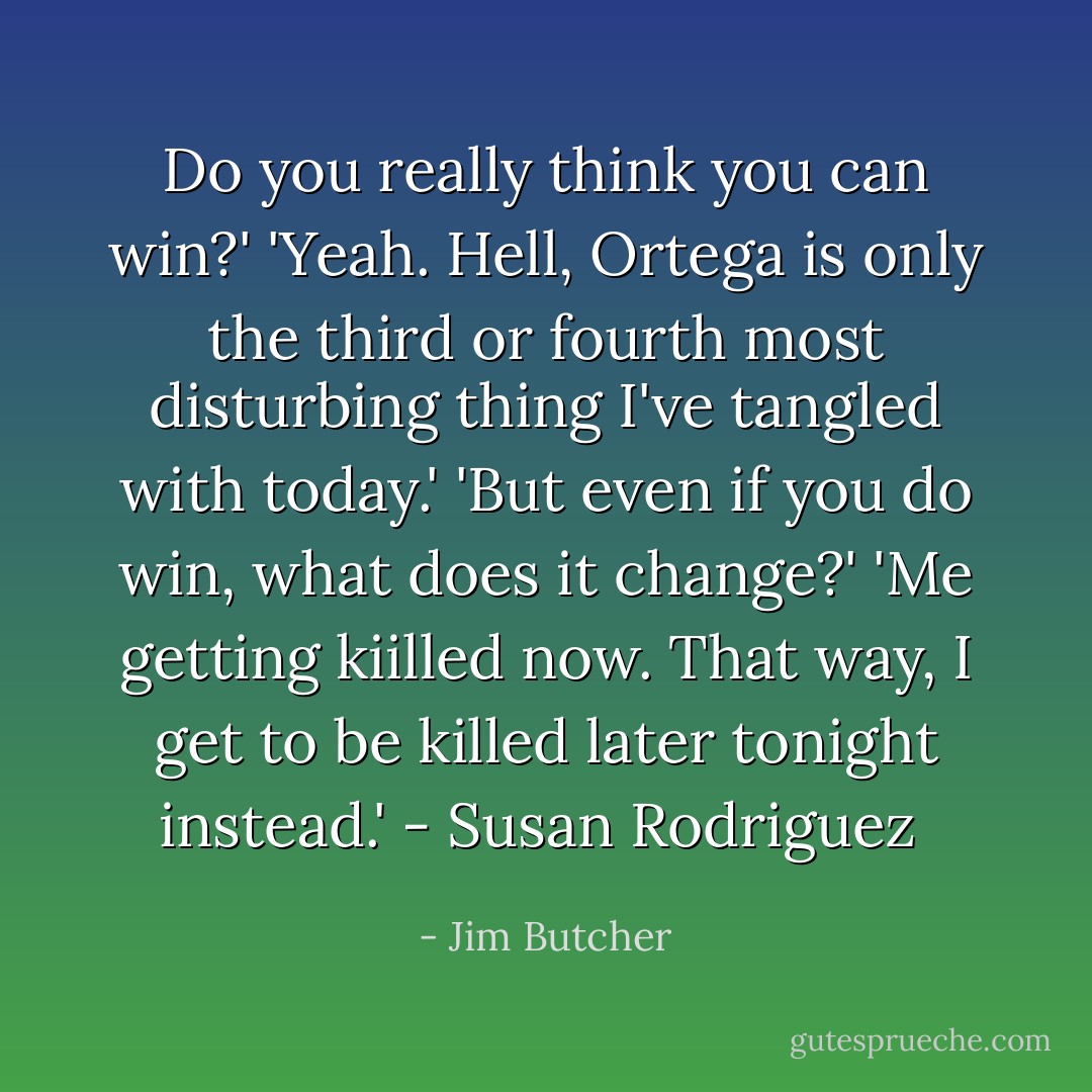 Do you really think you can win?'<br />'Yeah. Hell, Ortega is only the third or fourth most disturbing thing I've tangled with today.'<br />'But even if you do win, what does it change?'<br />'Me getting kiilled now. That way, I get to be killed later tonight instead.'<br />- Susan Rodriguez  - Jim Butcher