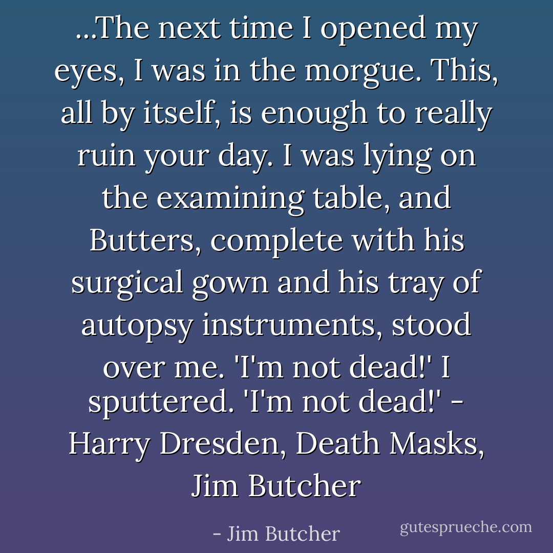 ...The next time I opened my eyes, I was in the morgue.<br />This, all by itself, is enough to really ruin your day.<br />I was lying on the examining table, and Butters, complete with his surgical gown and his tray of autopsy instruments, stood over me.<br />'I'm not dead!' I sputtered. 'I'm not dead!'<br />- Harry Dresden, Death Masks, Jim Butcher - Jim Butcher