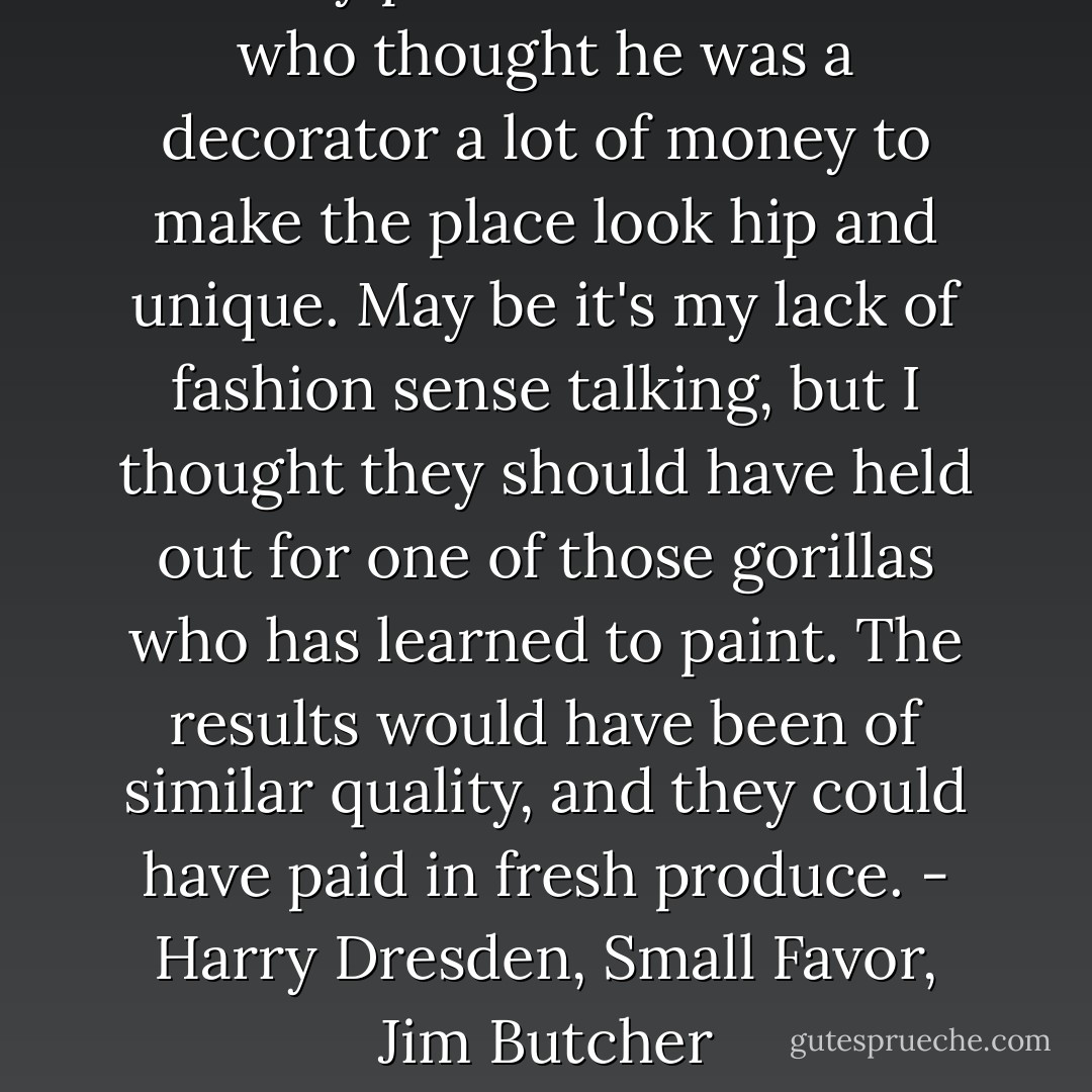 ... They paid some madman who thought he was a decorator a lot of money to make the place look hip and unique. May be it's my lack of fashion sense talking, but I thought they should have held out for one of those gorillas who has learned to paint. The results would have been of similar quality, and they could have paid in fresh produce.<br />- Harry Dresden, Small Favor, Jim Butcher - Jim Butcher