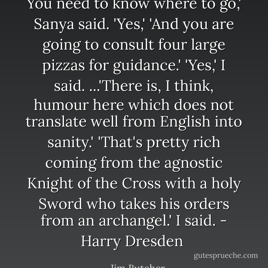 You need to know where to go,' Sanya said.<br />'Yes,'<br />'And you are going to consult four large pizzas for guidance.'<br />'Yes,' I said.<br />...'There is, I think, humour here which does not translate well from English into sanity.'<br />'That's pretty rich coming from the agnostic Knight of the Cross with a holy Sword who takes his orders from an archangel.' I said.<br />- Harry Dresden  - Jim Butcher